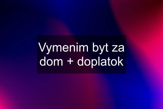 Vymenim byt za dom + doplatok