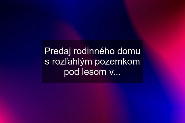 Predaj rodinného domu s rozľahlým pozemkom pod lesom v...