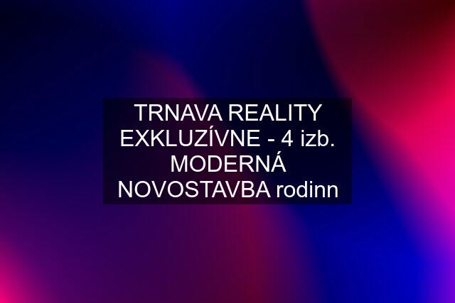 TRNAVA REALITY EXKLUZÍVNE - 4 izb. MODERNÁ NOVOSTAVBA rodinn