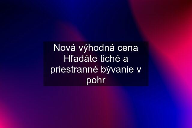 Nová výhodná cena Hľadáte tiché a priestranné bývanie v pohr