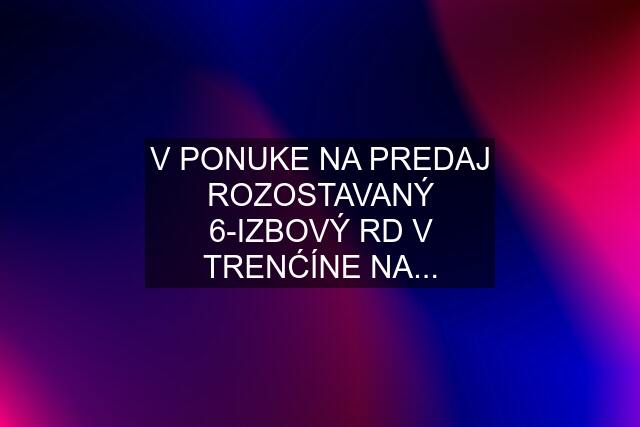 V PONUKE NA PREDAJ ROZOSTAVANÝ 6-IZBOVÝ RD V TRENĆÍNE NA...