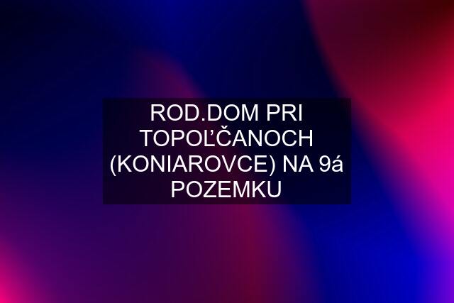 ROD.DOM PRI TOPOĽČANOCH (KONIAROVCE) NA 9á POZEMKU