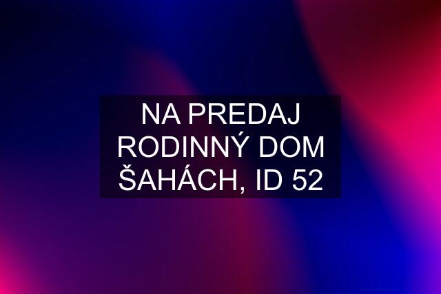 NA PREDAJ RODINNÝ DOM ŠAHÁCH, ID 52