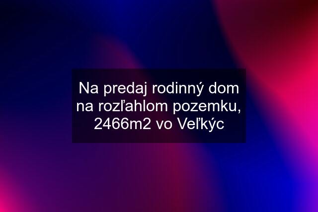 Na predaj rodinný dom na rozľahlom pozemku, 2466m2 vo Veľkýc