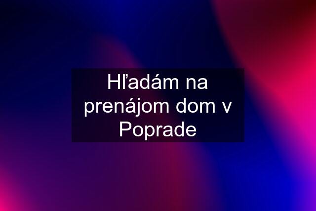 Hľadám na prenájom dom v Poprade