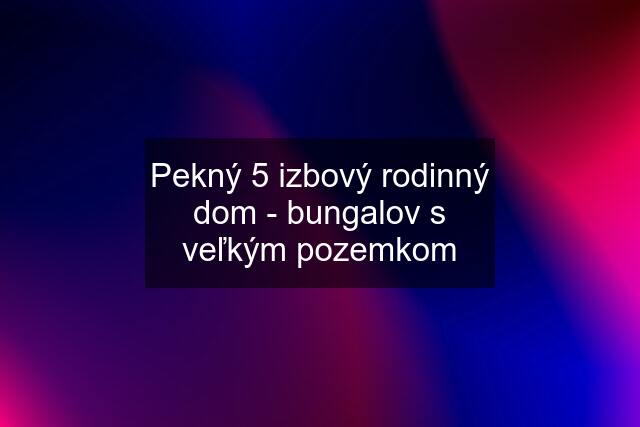 Pekný 5 izbový rodinný dom - bungalov s veľkým pozemkom