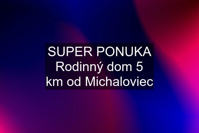 SUPER PONUKA Rodinný dom 5 km od Michaloviec