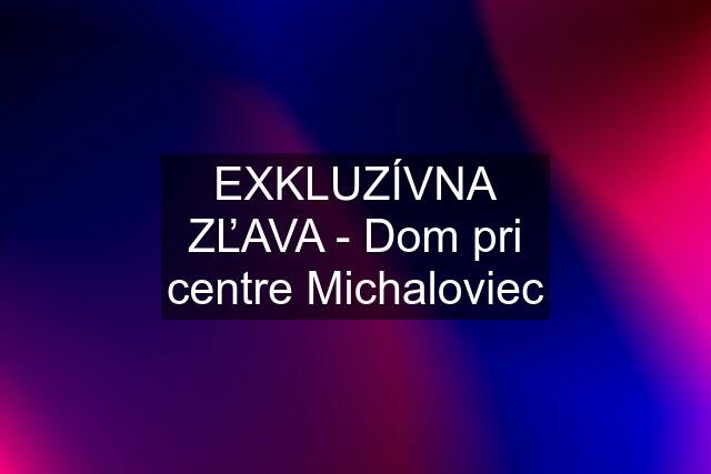 EXKLUZÍVNA ZĽAVA - Dom pri centre Michaloviec