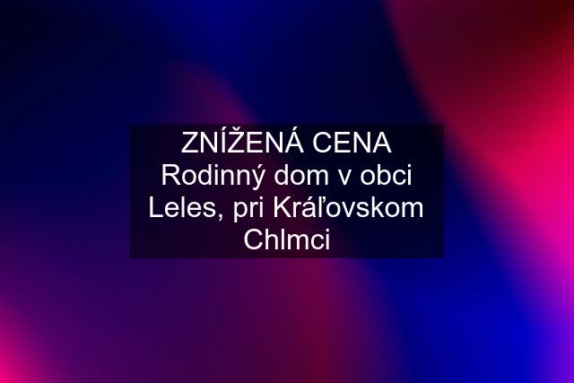 ZNÍŽENÁ CENA Rodinný dom v obci Leles, pri Kráľovskom Chlmci