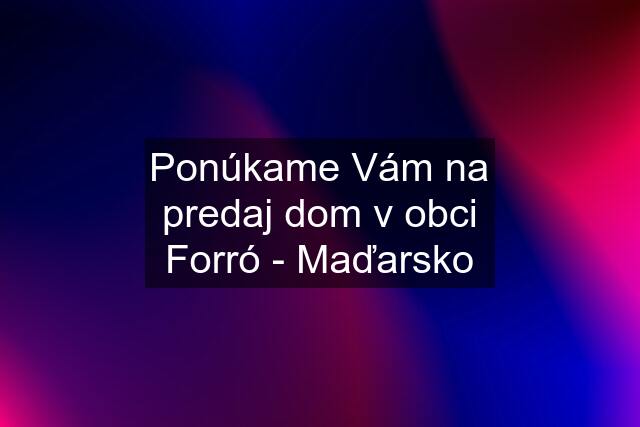 Ponúkame Vám na predaj dom v obci Forró - Maďarsko