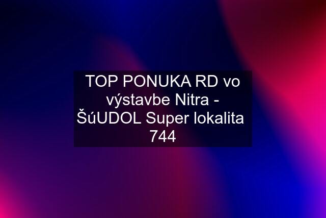 TOP PONUKA RD vo výstavbe Nitra - ŠúUDOL Super lokalita  744