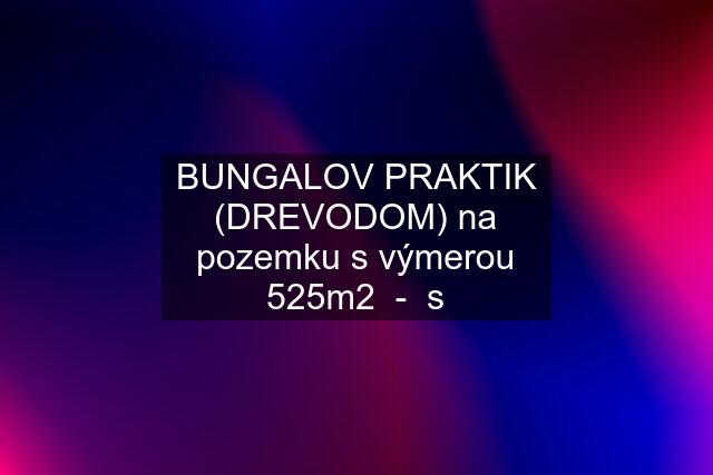 BUNGALOV PRAKTIK (DREVODOM) na pozemku s výmerou 525m2  -  s