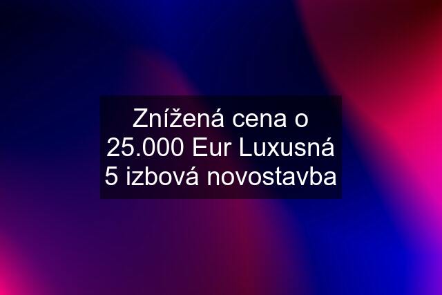 Znížená cena o 25.000 Eur Luxusná 5 izbová novostavba