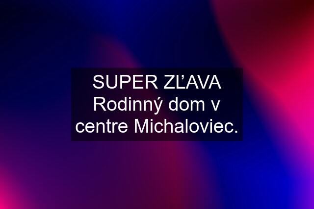 SUPER ZĽAVA Rodinný dom v centre Michaloviec.