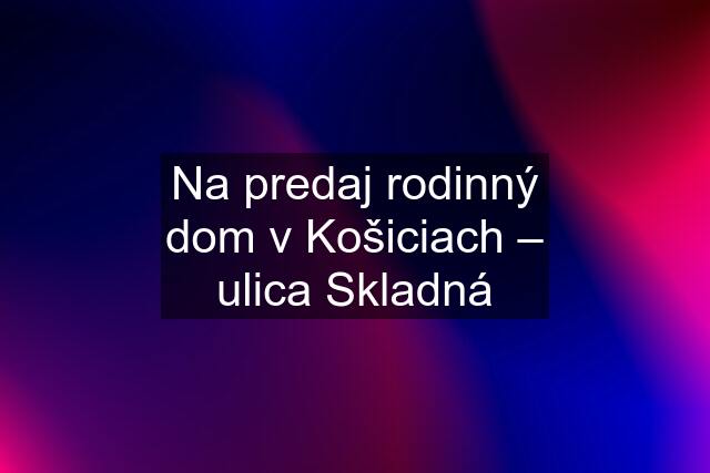 Na predaj rodinný dom v Košiciach – ulica Skladná