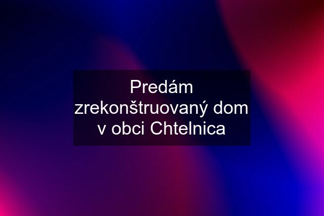 Predám zrekonštruovaný dom v obci Chtelnica