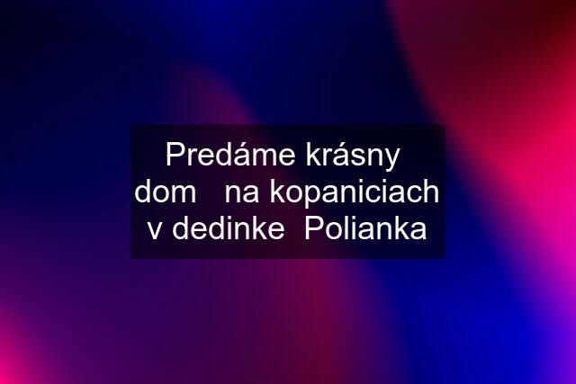 Predáme krásny  dom   na kopaniciach v dedinke  Polianka