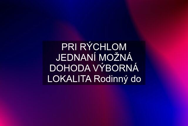 PRI RÝCHLOM JEDNANÍ MOŽNÁ DOHODA VÝBORNÁ LOKALITA Rodinný do