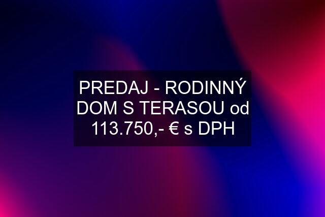 PREDAJ - RODINNÝ DOM S TERASOU od 113.750,- € s DPH