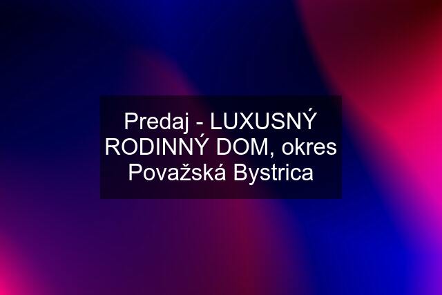 Predaj - LUXUSNÝ RODINNÝ DOM, okres Považská Bystrica