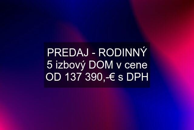 PREDAJ - RODINNÝ 5 izbový DOM v cene OD 137 390,-€ s DPH