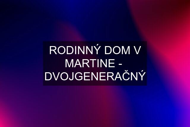 RODINNÝ DOM V MARTINE -  DVOJGENERAČNÝ