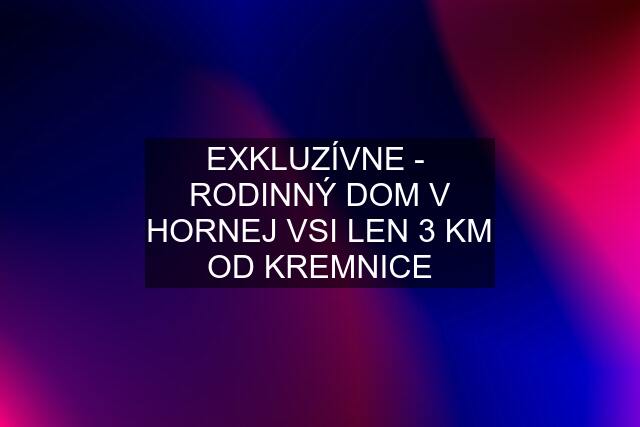 EXKLUZÍVNE -  RODINNÝ DOM V HORNEJ VSI LEN 3 KM OD KREMNICE