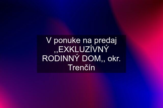 V ponuke na predaj ,,EXKLUZÍVNÝ RODINNÝ DOM,, okr. Trenčín