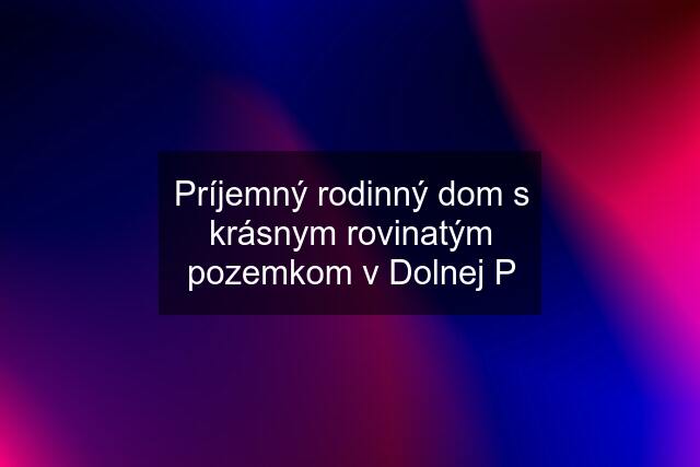 Príjemný rodinný dom s krásnym rovinatým pozemkom v Dolnej P