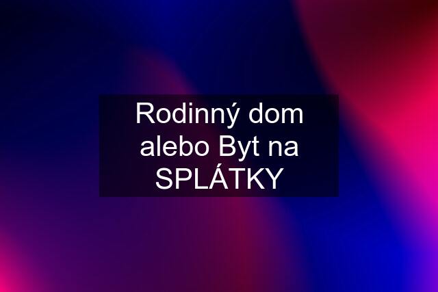 Rodinný dom alebo Byt na SPLÁTKY