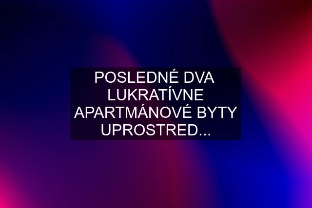 POSLEDNÉ DVA  LUKRATÍVNE APARTMÁNOVÉ BYTY UPROSTRED...