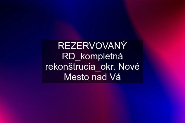 REZERVOVANÝ RD_kompletná rekonštrucia_okr. Nové Mesto nad Vá