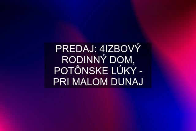 PREDAJ: 4IZBOVÝ RODINNÝ DOM, POTÔNSKE LÚKY - PRI MALOM DUNAJ