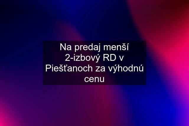 Na predaj menší 2-izbový RD v Piešťanoch za výhodnú cenu