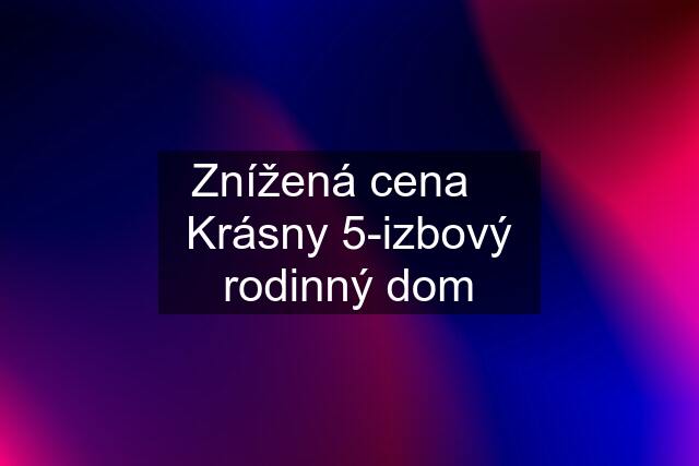 Znížená cena    Krásny 5-izbový rodinný dom