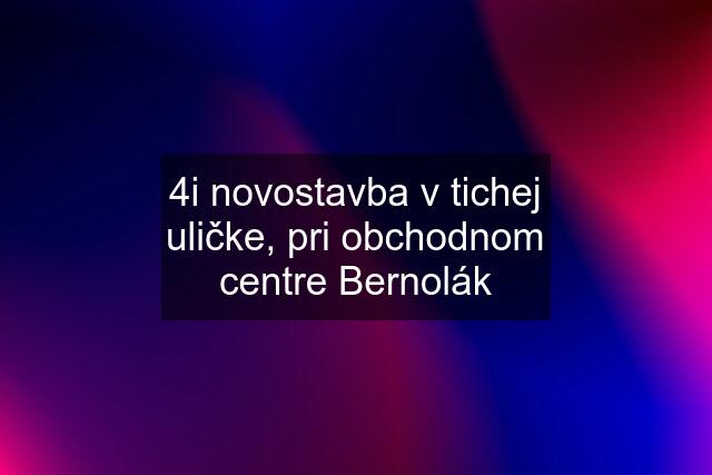 4i novostavba v tichej uličke, pri obchodnom centre Bernolák