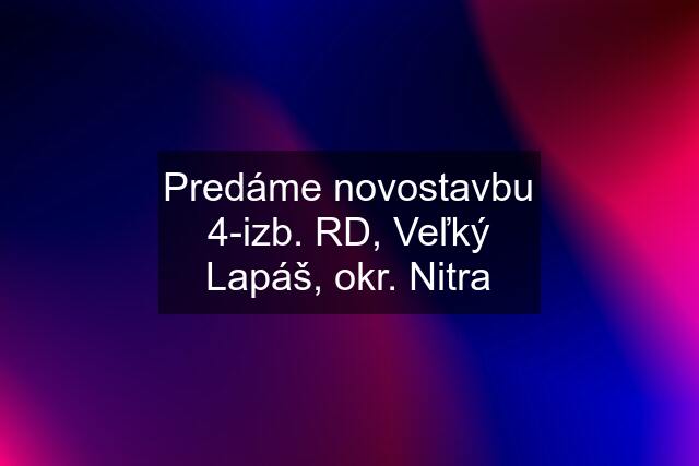 Predáme novostavbu 4-izb. RD, Veľký Lapáš, okr. Nitra