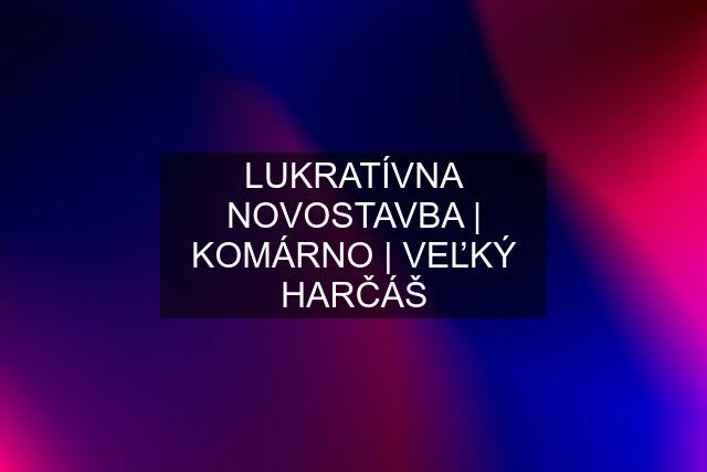 LUKRATÍVNA NOVOSTAVBA | KOMÁRNO | VEĽKÝ HARČÁŠ