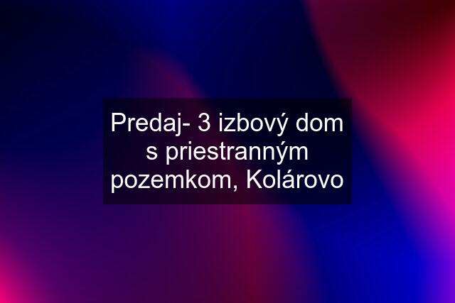 Predaj- 3 izbový dom s priestranným pozemkom, Kolárovo