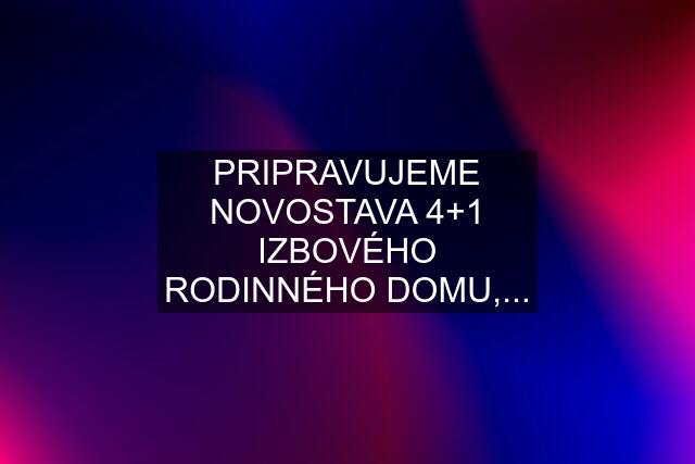 PRIPRAVUJEME NOVOSTAVA 4+1 IZBOVÉHO RODINNÉHO DOMU,...