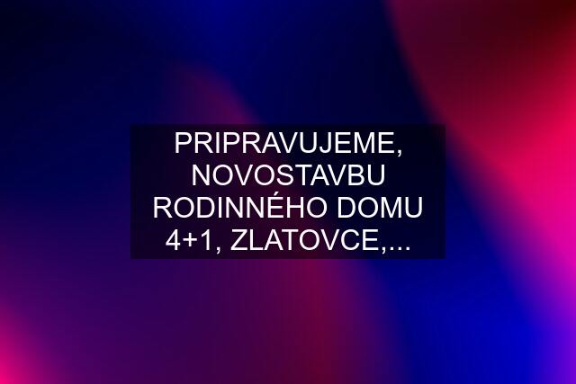 PRIPRAVUJEME, NOVOSTAVBU RODINNÉHO DOMU 4+1, ZLATOVCE,...