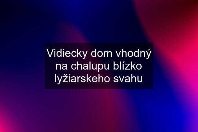 Vidiecky dom vhodný na chalupu blízko lyžiarskeho svahu