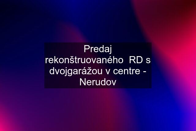 Predaj rekonštruovaného  RD s dvojgarážou v centre - Nerudov