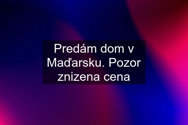 Predám dom v Maďarsku. Pozor znizena cena