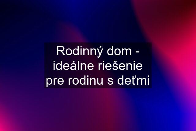 Rodinný dom - ideálne riešenie pre rodinu s deťmi