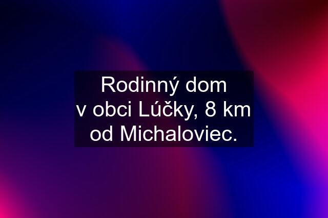 Rodinný dom v obci Lúčky, 8 km od Michaloviec.