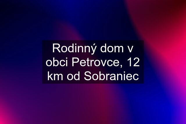 Rodinný dom v obci Petrovce, 12 km od Sobraniec