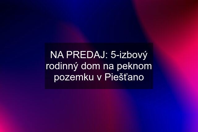 NA PREDAJ: 5-izbový rodinný dom na peknom pozemku v Piešťano