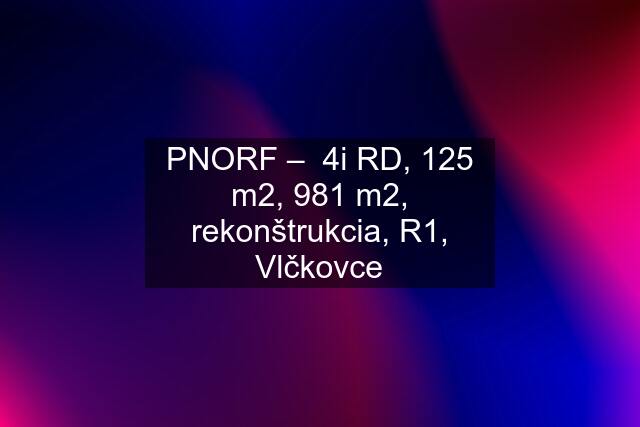 PNORF –  4i RD, 125 m2, 981 m2, rekonštrukcia, R1, Vlčkovce