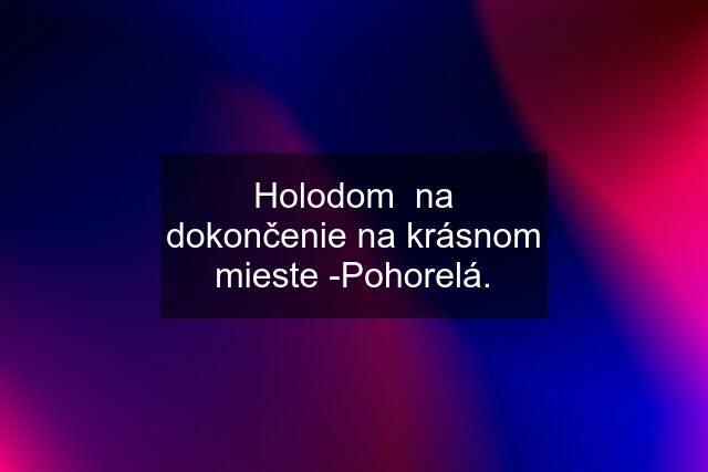 Holodom  na dokončenie na krásnom mieste -Pohorelá.